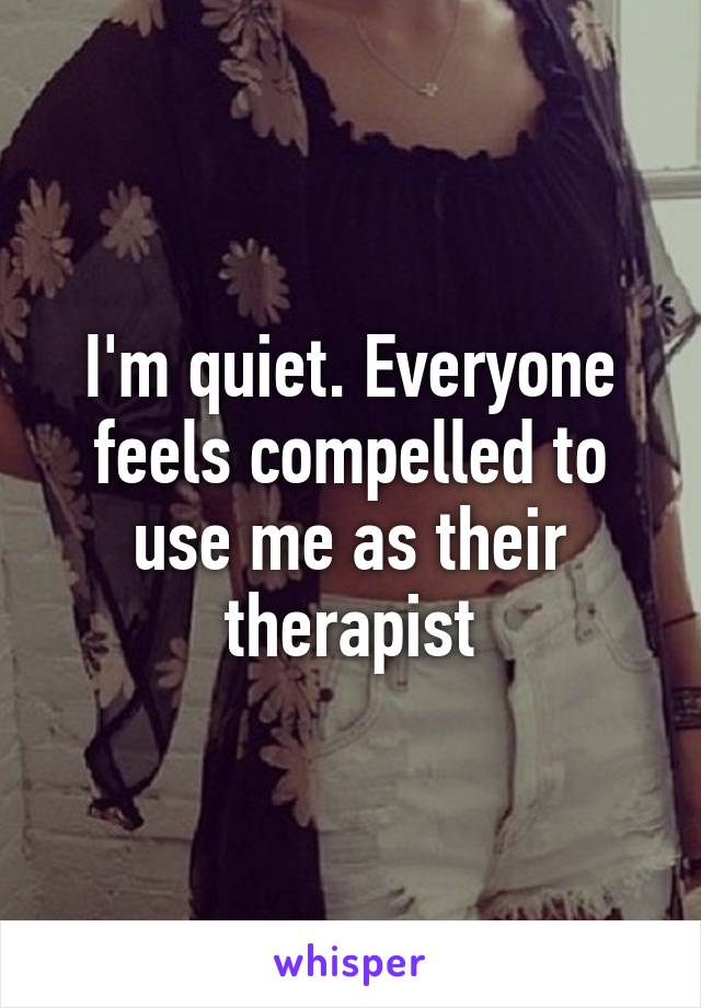 I'm quiet. Everyone feels compelled to use me as their therapist