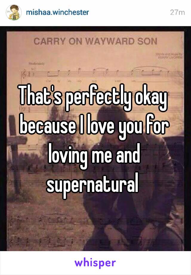 That's perfectly okay because I love you for loving me and supernatural 