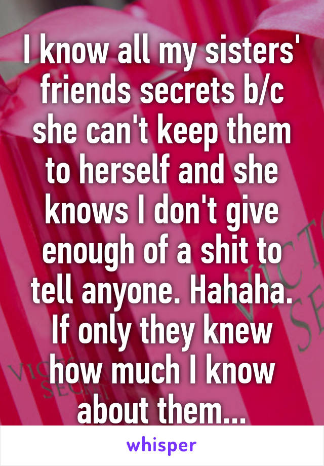 I know all my sisters' friends secrets b/c she can't keep them to herself and she knows I don't give enough of a shit to tell anyone. Hahaha. If only they knew how much I know about them...