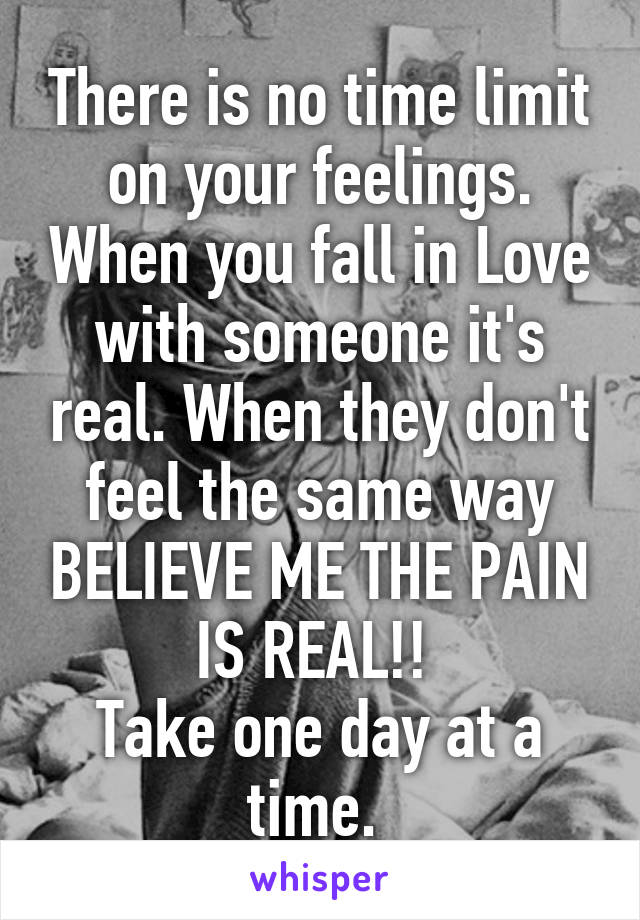 There is no time limit on your feelings. When you fall in Love with someone it's real. When they don't feel the same way BELIEVE ME THE PAIN IS REAL!! 
Take one day at a time. 