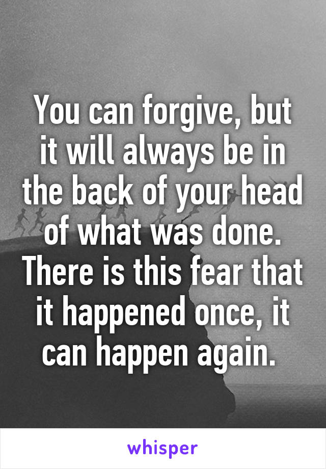 You can forgive, but it will always be in the back of your head of what was done. There is this fear that it happened once, it can happen again. 