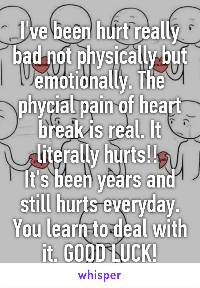 I've been hurt really bad not physically but emotionally. The phycial pain of heart break is real. It literally hurts!! 
It's been years and still hurts everyday. You learn to deal with it. GOOD LUCK!