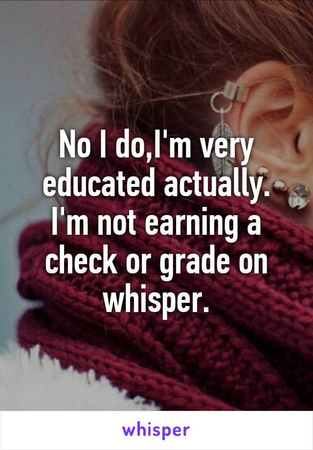 No I do,I'm very educated actually. I'm not earning a check or grade on whisper.