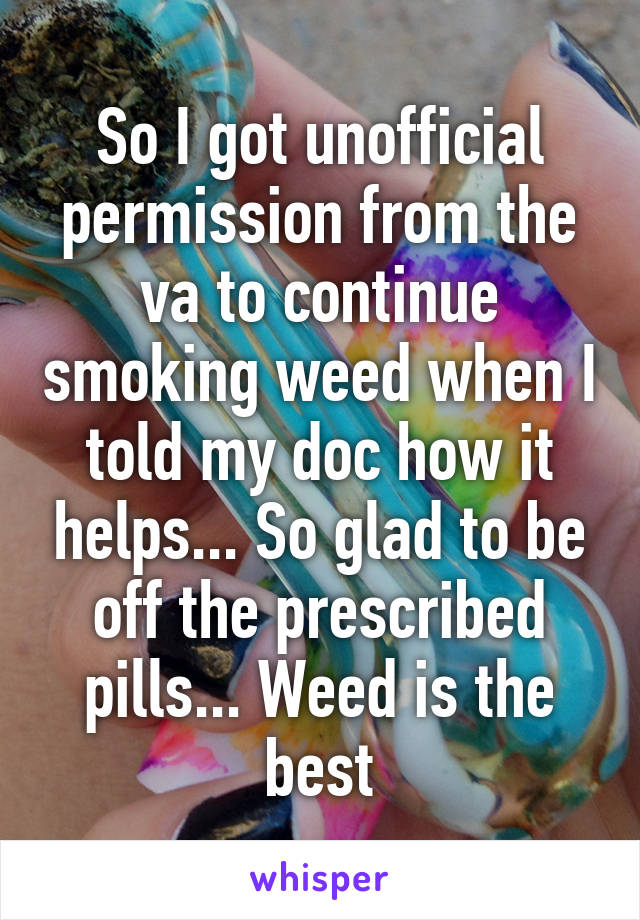 So I got unofficial permission from the va to continue smoking weed when I told my doc how it helps... So glad to be off the prescribed pills... Weed is the best