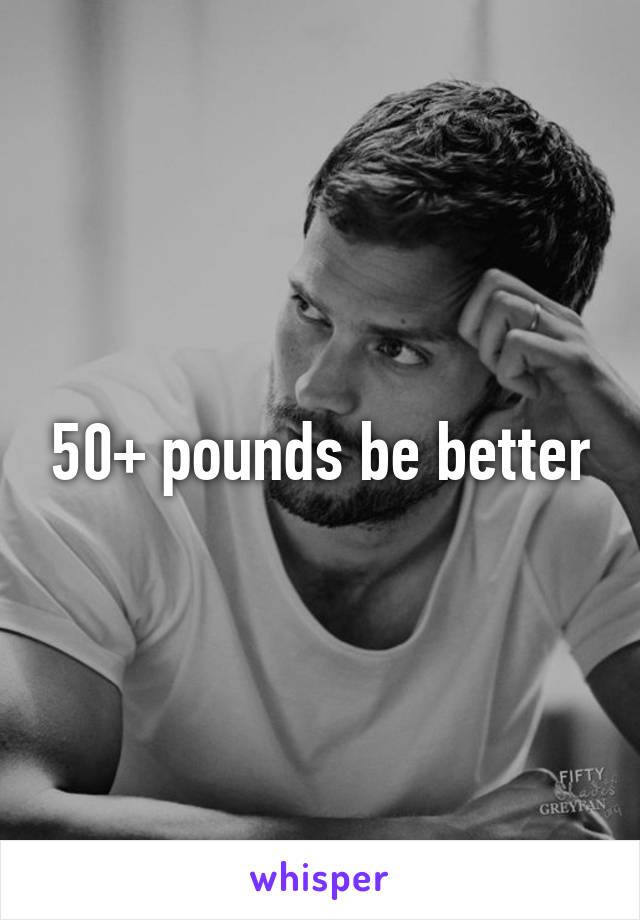 50+ pounds be better