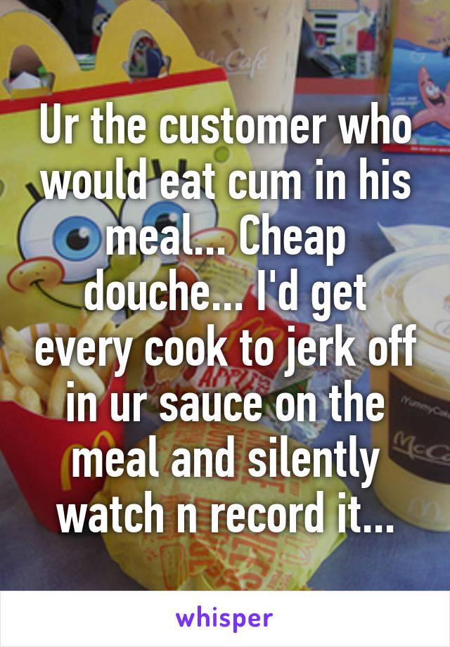 Ur the customer who would eat cum in his meal... Cheap douche... I'd get every cook to jerk off in ur sauce on the meal and silently watch n record it...