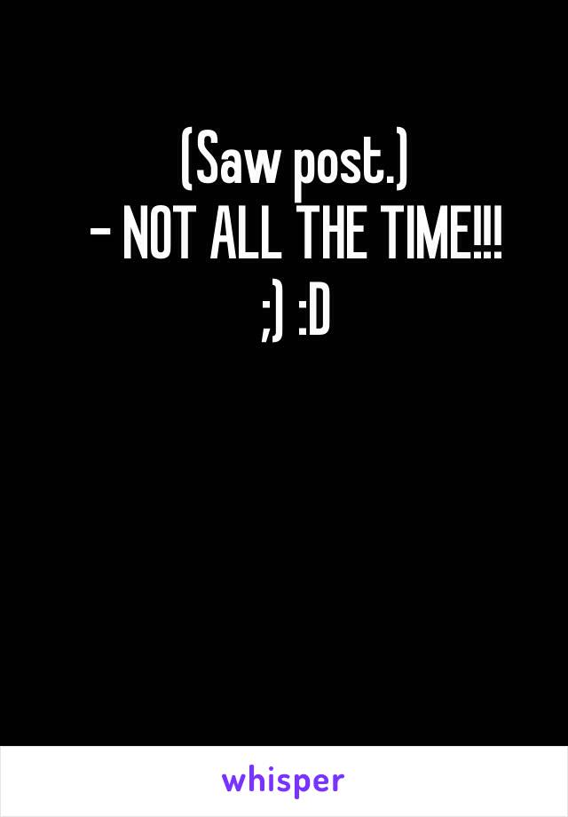 (Saw post.)
- NOT ALL THE TIME!!! 
;) :D