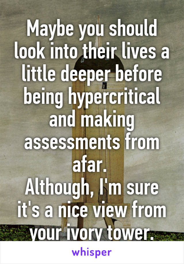 Maybe you should look into their lives a little deeper before being hypercritical and making assessments from afar. 
Although, I'm sure it's a nice view from your ivory tower.