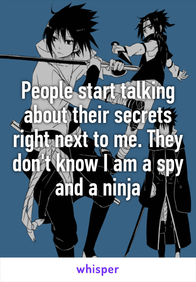 People start talking about their secrets right next to me. They don't know I am a spy and a ninja