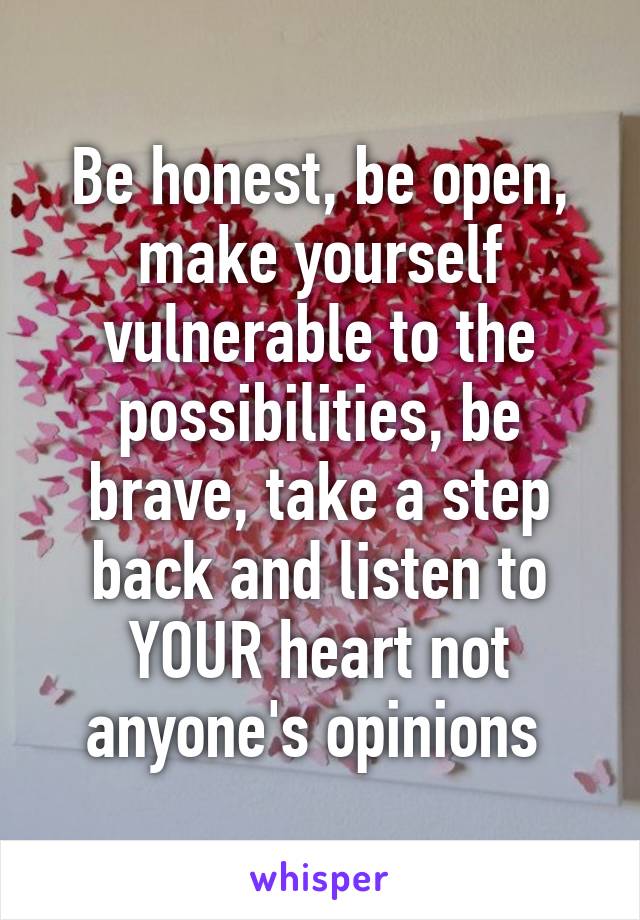 Be honest, be open, make yourself vulnerable to the possibilities, be brave, take a step back and listen to YOUR heart not anyone's opinions 