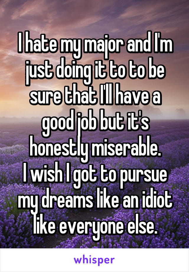I hate my major and I'm just doing it to to be sure that I'll have a good job but it's honestly miserable.
I wish I got to pursue my dreams like an idiot like everyone else.