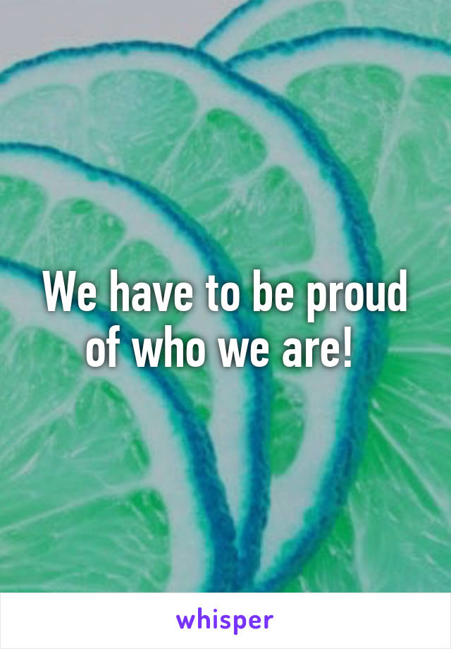 We have to be proud of who we are! 