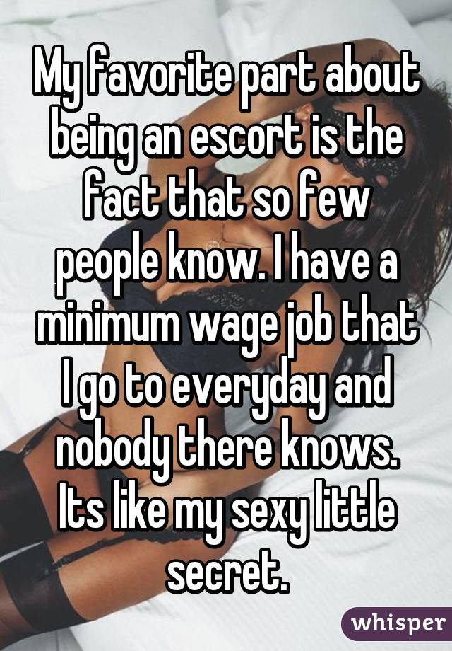 My favorite part about being an escort is the fact that so few people know.
I have a minimum wage job that I go to everyday and nobody there knows. Its
like my sexy little secret.