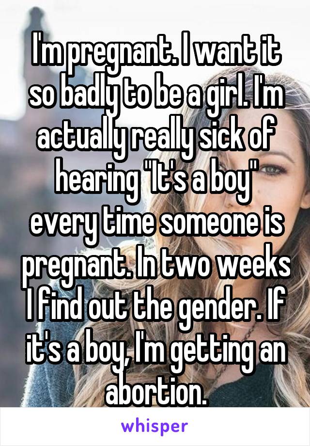 I'm pregnant. I want it so badly to be a girl. I'm actually really sick of hearing "It's a boy" every time someone is pregnant. In two weeks I find out the gender. If it's a boy, I'm getting an abortion.