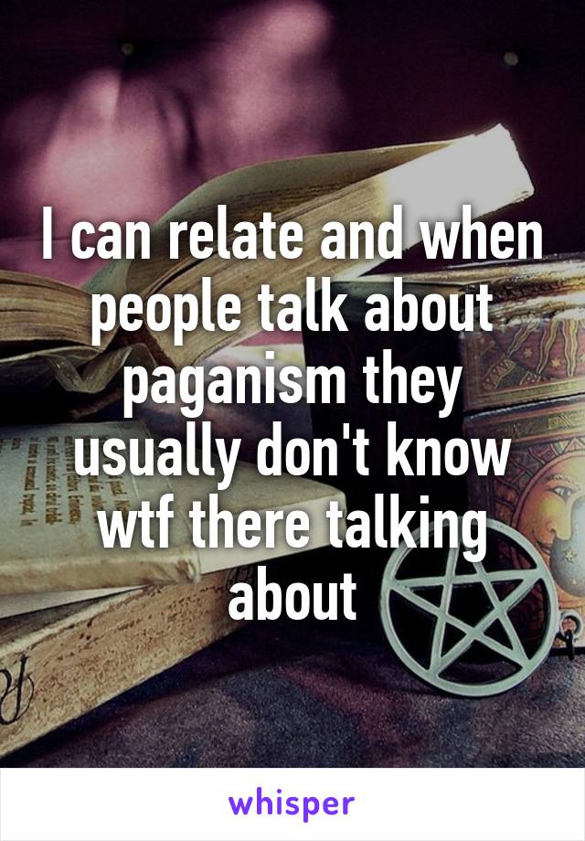 I can relate and when people talk about paganism they usually don't know wtf there talking about