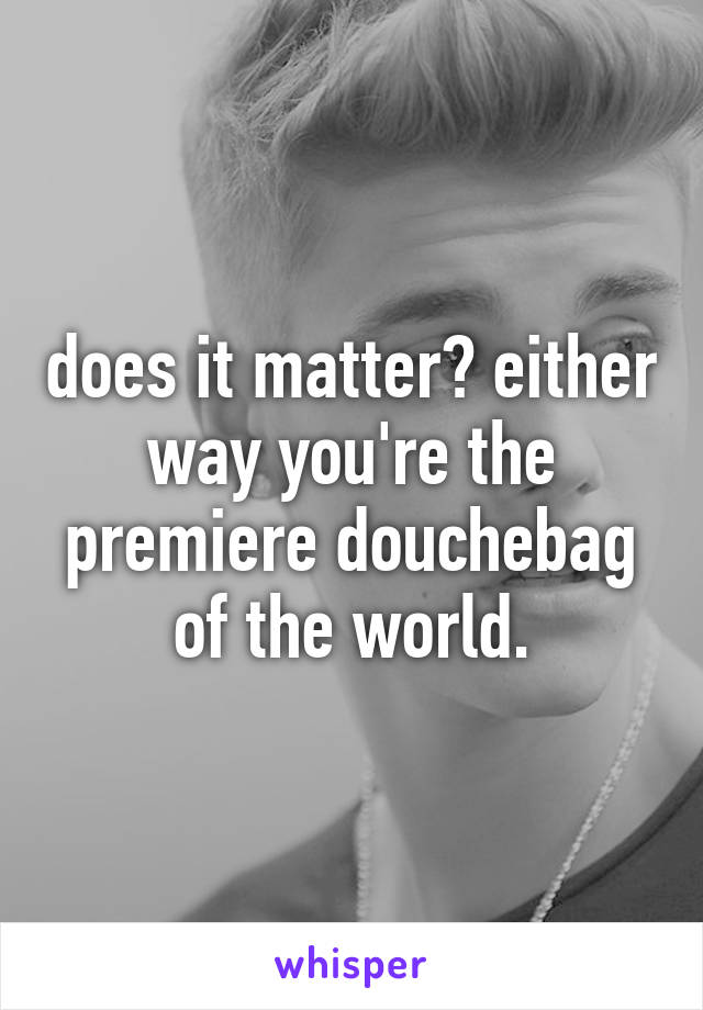 does it matter? either way you're the premiere douchebag of the world.