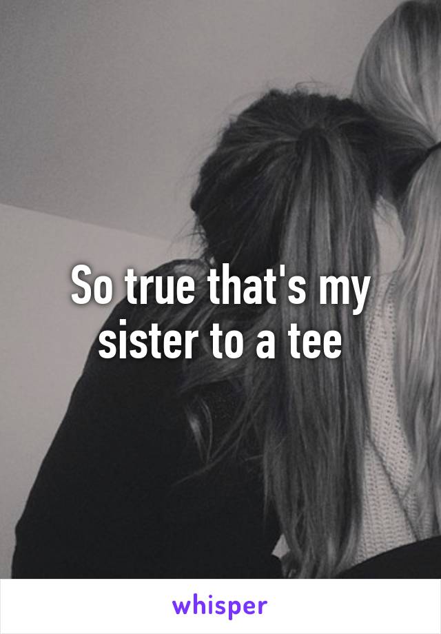 So true that's my sister to a tee