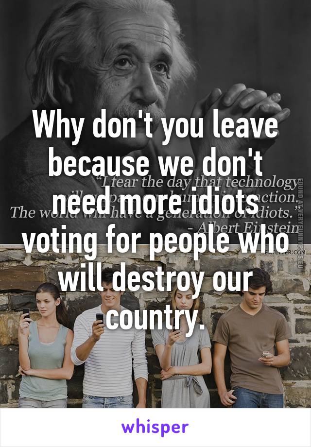 Why don't you leave because we don't need more idiots voting for people who will destroy our country.