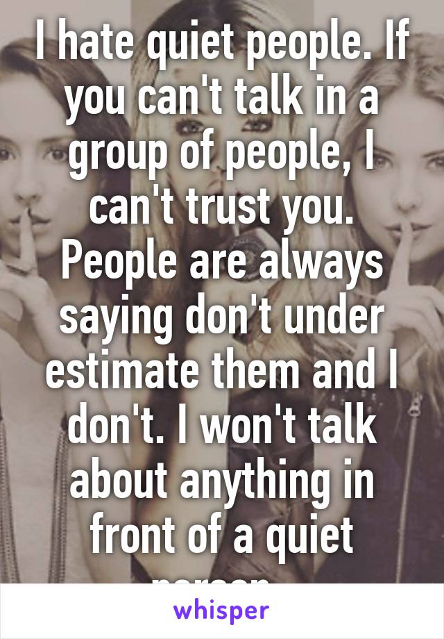 I hate quiet people. If you can't talk in a group of people, I can't trust you. People are always saying don't under estimate them and I don't. I won't talk about anything in front of a quiet person. 