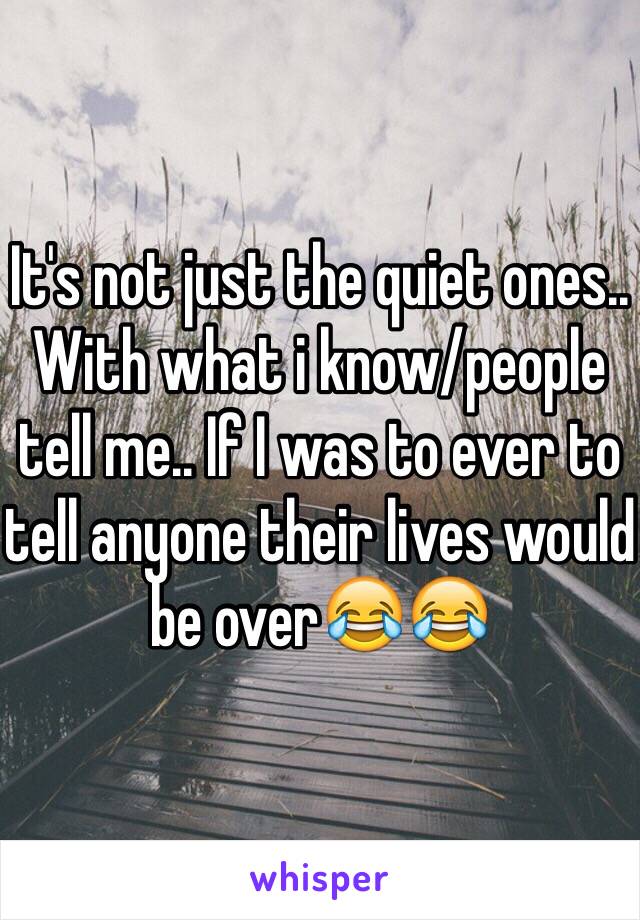 It's not just the quiet ones..
With what i know/people tell me.. If I was to ever to tell anyone their lives would be over😂😂