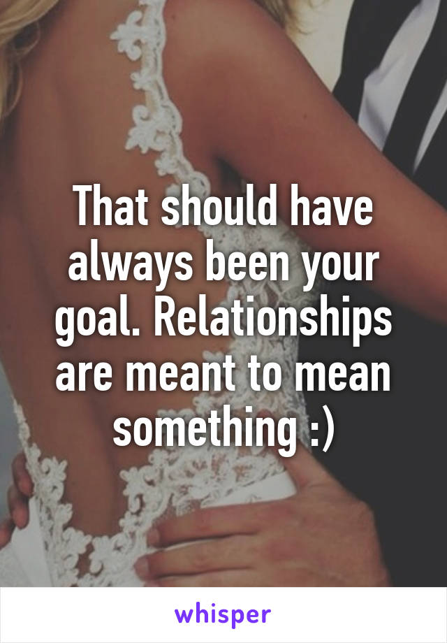 That should have always been your goal. Relationships are meant to mean something :)