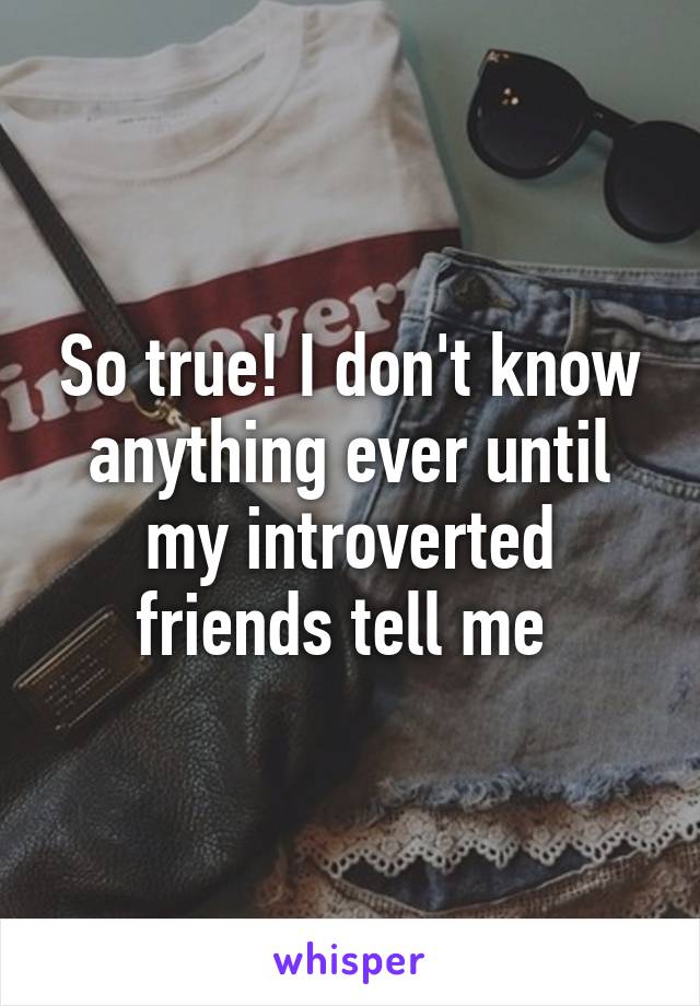 So true! I don't know anything ever until my introverted friends tell me 