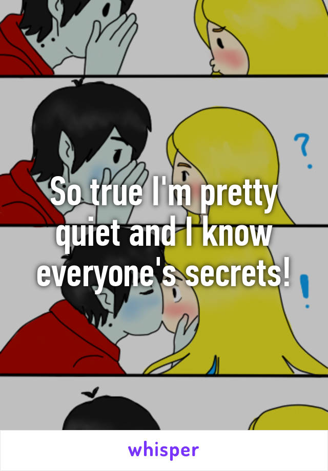 So true I'm pretty quiet and I know everyone's secrets!