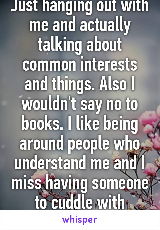 Just hanging out with me and actually talking about common interests and things. Also I wouldn't say no to books. I like being around people who understand me and I miss having someone to cuddle with besides my dog. 