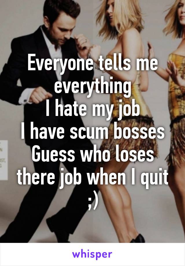 Everyone tells me everything
I hate my job
I have scum bosses
Guess who loses there job when I quit ;)