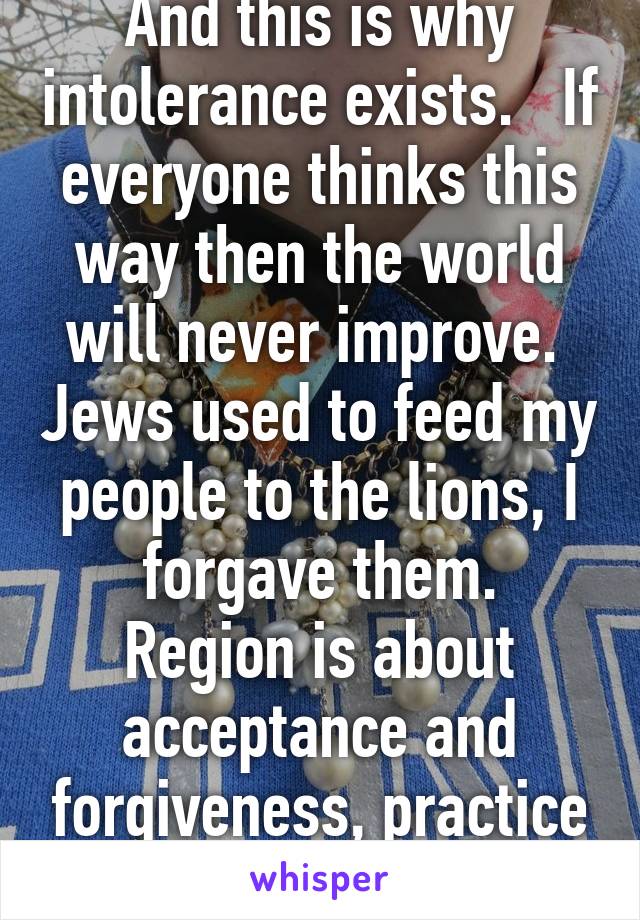 And this is why intolerance exists.   If everyone thinks this way then the world will never improve.  Jews used to feed my people to the lions, I forgave them.
Region is about acceptance and forgiveness, practice what you preach 