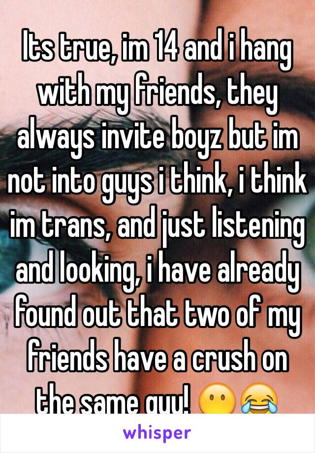 Its true, im 14 and i hang with my friends, they always invite boyz but im not into guys i think, i think im trans, and just listening and looking, i have already found out that two of my friends have a crush on the same guy! 😶😂 