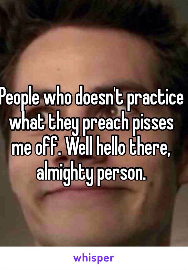 People who doesn't practice what they preach pisses me off. Well hello there, almighty person.  