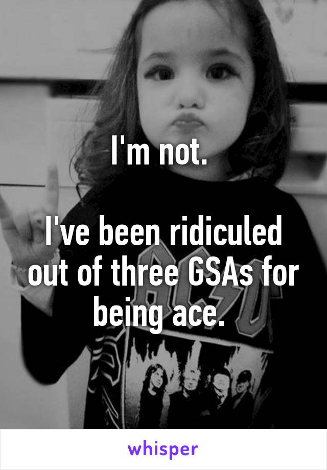 I'm not. 

I've been ridiculed out of three GSAs for being ace. 