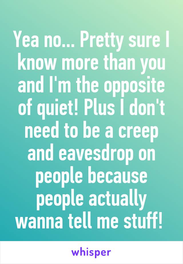 Yea no... Pretty sure I know more than you and I'm the opposite of quiet! Plus I don't need to be a creep and eavesdrop on people because people actually wanna tell me stuff! 