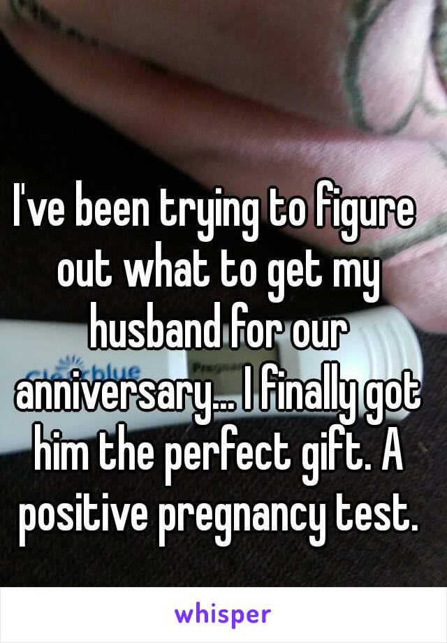 I've been trying to figure out what to get my husband for our anniversary... I finally got him the perfect gift. A positive pregnancy test.