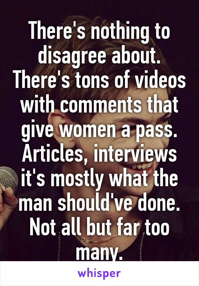 There's nothing to disagree about. There's tons of videos with comments that give women a pass. Articles, interviews it's mostly what the man should've done. Not all but far too many.