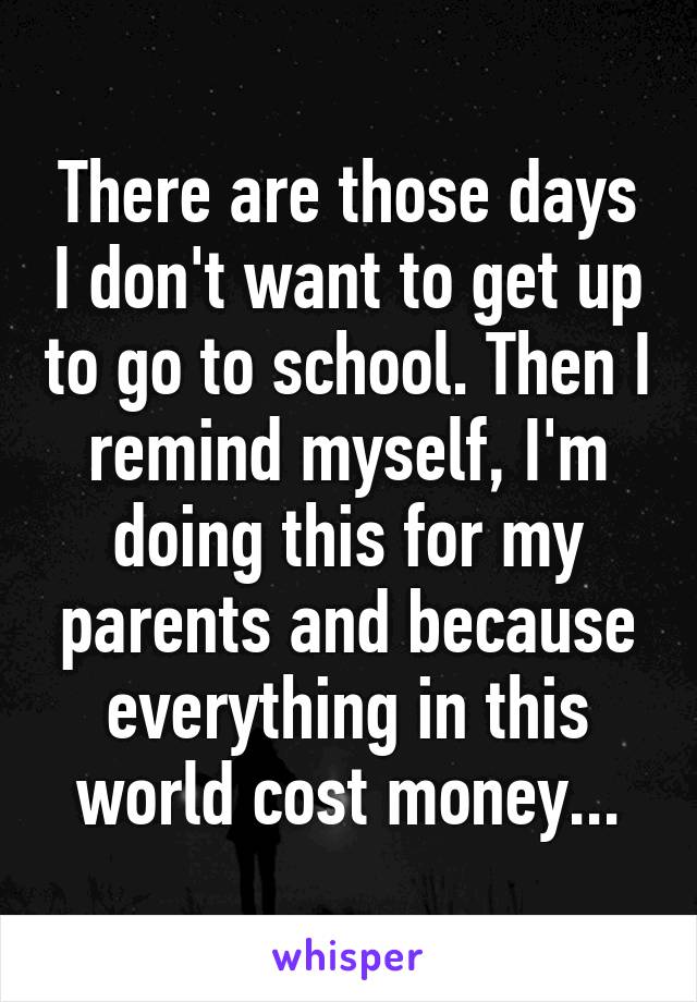 There are those days I don't want to get up to go to school. Then I remind myself, I'm doing this for my parents and because everything in this world cost money...