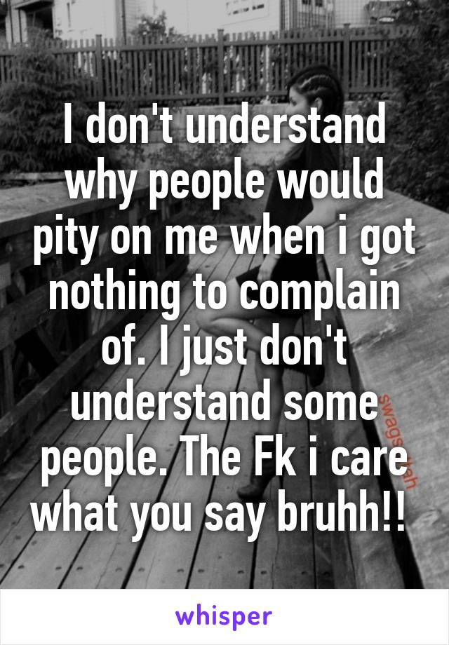 I don't understand why people would pity on me when i got nothing to complain of. I just don't understand some people. The Fk i care what you say bruhh!! 