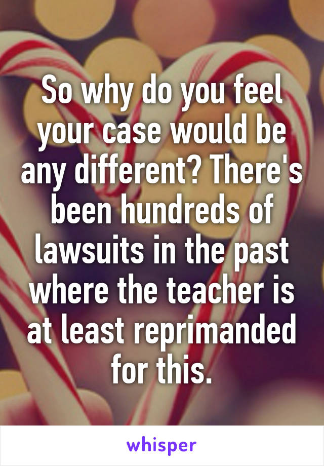 So why do you feel your case would be any different? There's been hundreds of lawsuits in the past where the teacher is at least reprimanded for this.