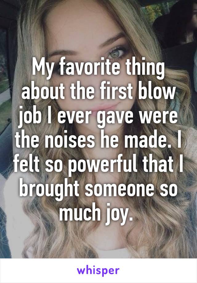 My favorite thing about the first blow job I ever gave were the noises he made. I felt so powerful that I brought someone so much joy. 