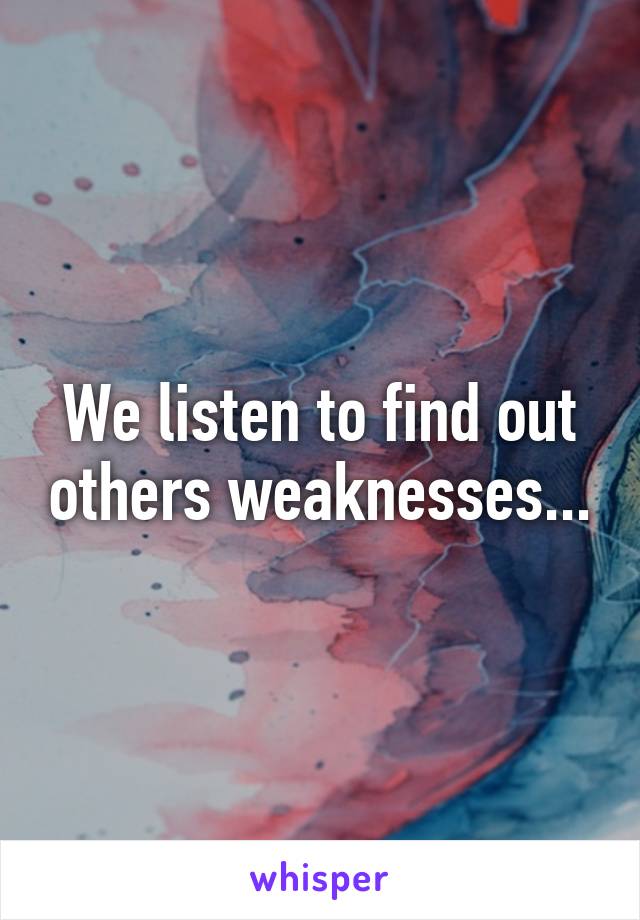 We listen to find out others weaknesses...