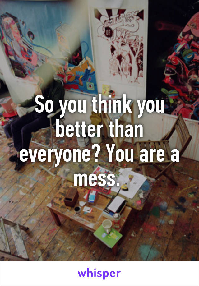 So you think you better than everyone? You are a mess. 