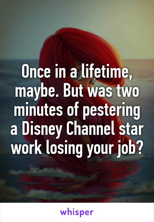 Once in a lifetime, maybe. But was two minutes of pestering a Disney Channel star work losing your job?