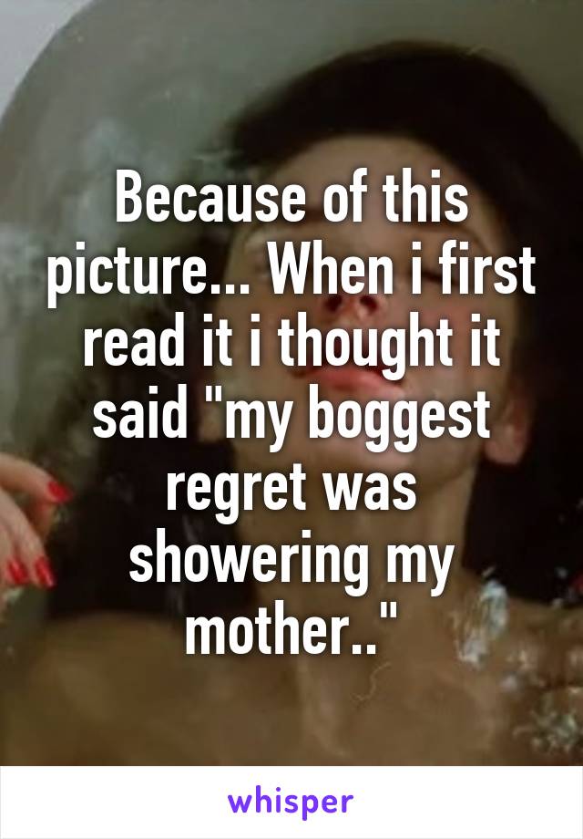 Because of this picture... When i first read it i thought it said "my boggest regret was showering my mother.."