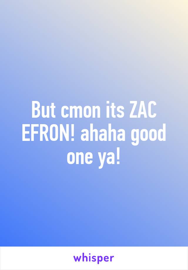 But cmon its ZAC EFRON! ahaha good one ya!