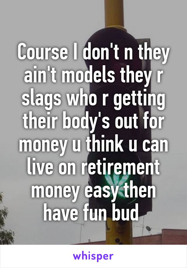 Course I don't n they ain't models they r slags who r getting their body's out for money u think u can live on retirement money easy then have fun bud 