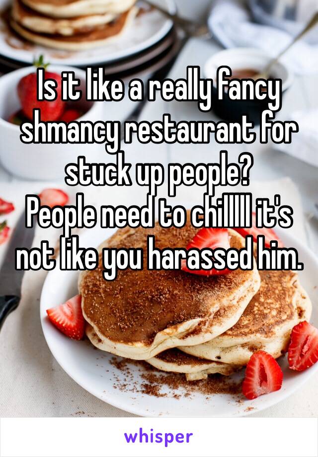 Is it like a really fancy shmancy restaurant for stuck up people?
People need to chilllll it's not like you harassed him.