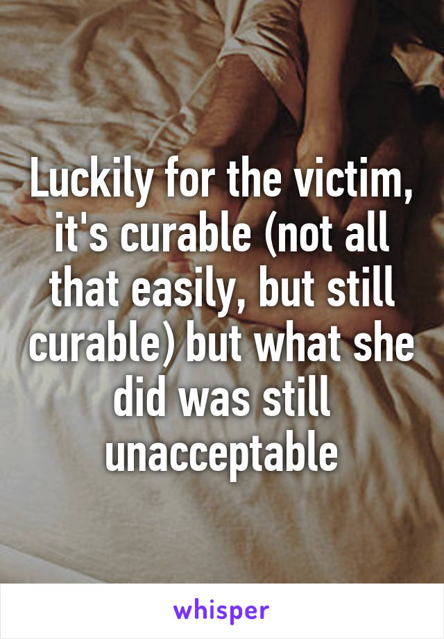 Luckily for the victim, it's curable (not all that easily, but still curable) but what she did was still unacceptable