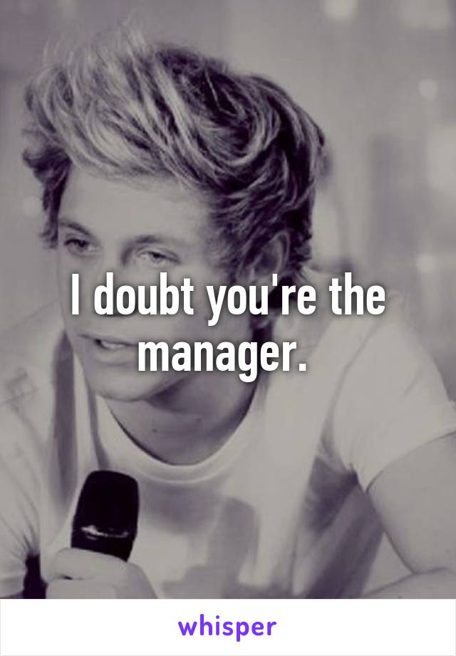 I doubt you're the manager. 