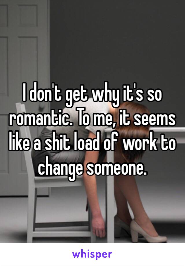 I don't get why it's so romantic. To me, it seems like a shit load of work to change someone.